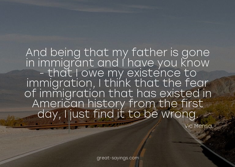And being that my father is gone in immigrant and I hav