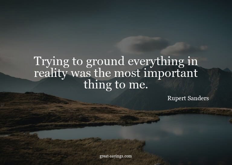Trying to ground everything in reality was the most imp
