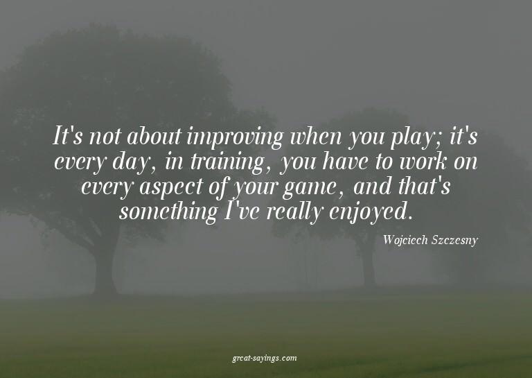 It's not about improving when you play; it's every day,