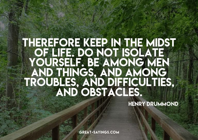 Therefore keep in the midst of life. Do not isolate you