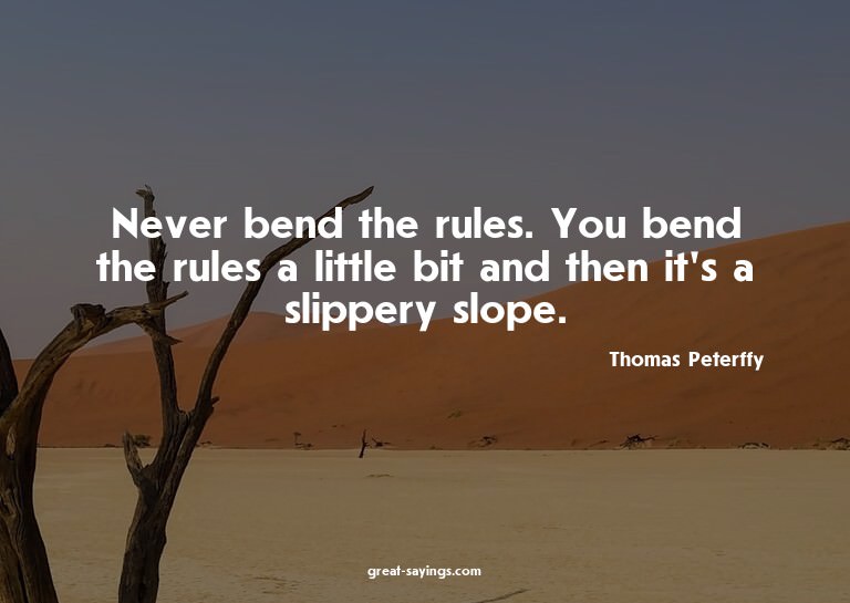 Never bend the rules. You bend the rules a little bit a