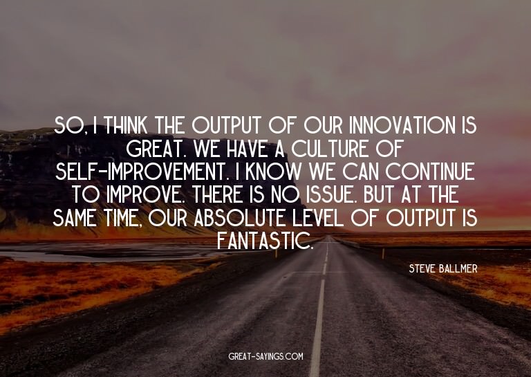 So, I think the output of our innovation is great. We h
