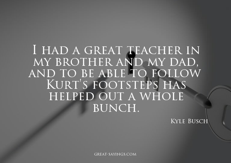 I had a great teacher in my brother and my dad, and to