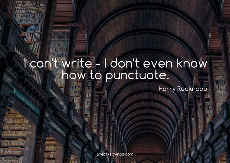 I can't write - I don't even know how to punctuate.

