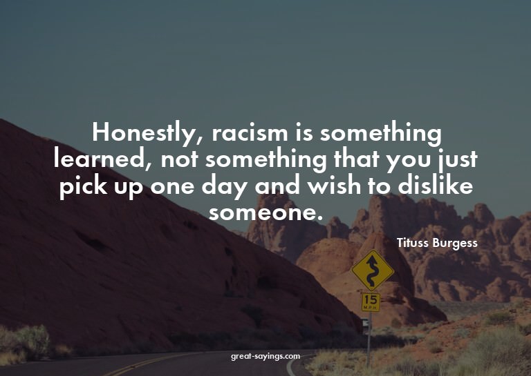 Honestly, racism is something learned, not something th
