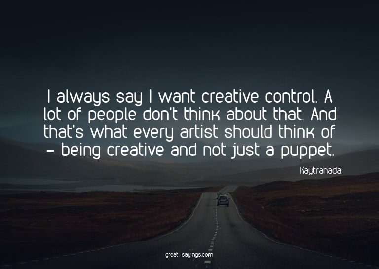 I always say I want creative control. A lot of people d