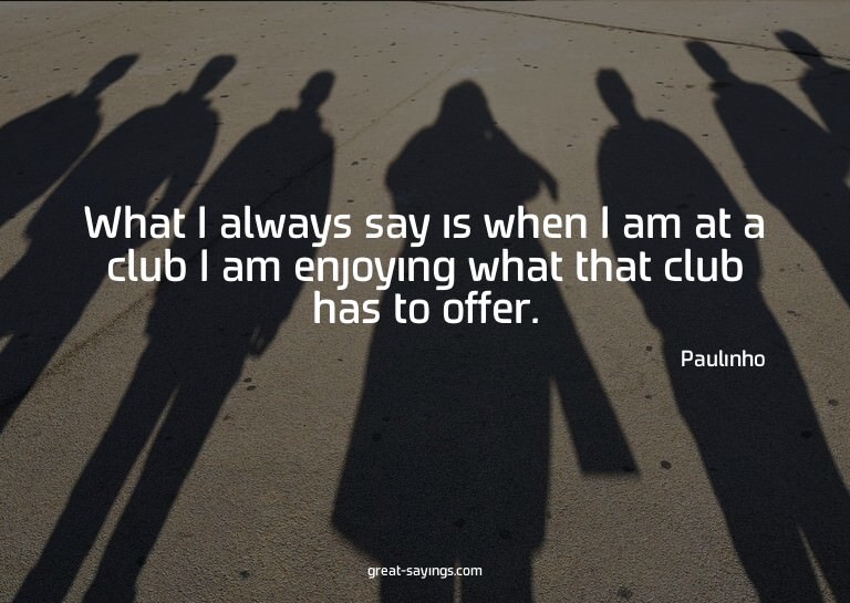 What I always say is when I am at a club I am enjoying