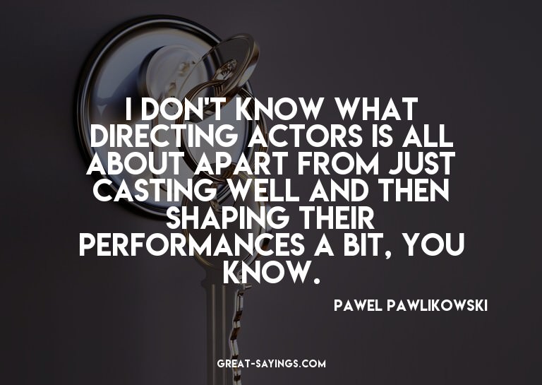 I don't know what directing actors is all about apart f