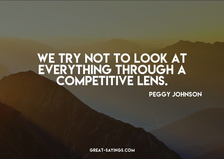We try not to look at everything through a competitive