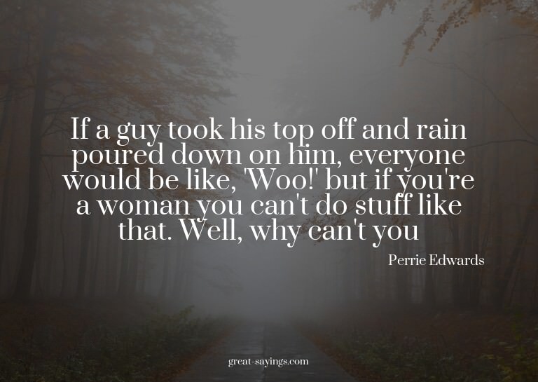 If a guy took his top off and rain poured down on him,
