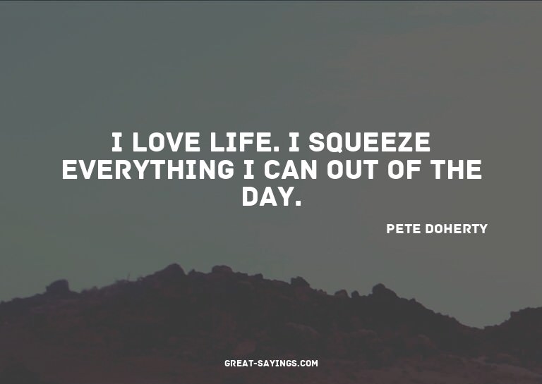 I love life. I squeeze everything I can out of the day.