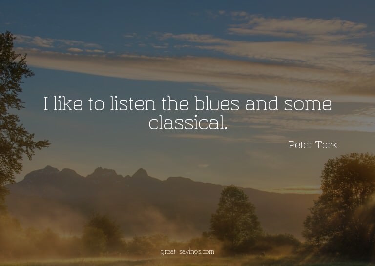 I like to listen the blues and some classical.

