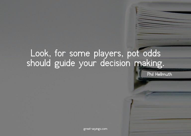 Look, for some players, pot odds should guide your deci