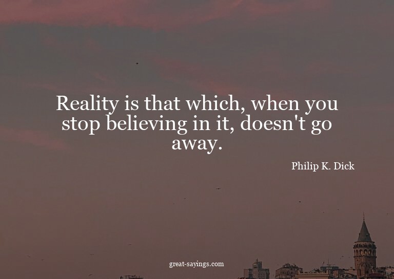 Reality is that which, when you stop believing in it, d