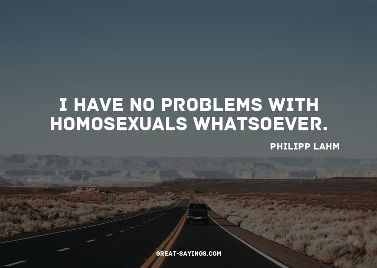I have no problems with homosexuals whatsoever.

