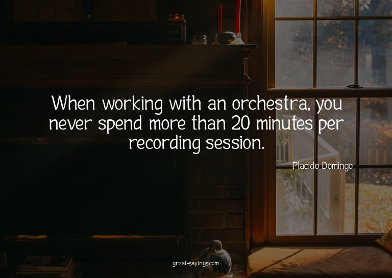 When working with an orchestra, you never spend more th