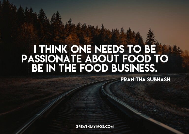I think one needs to be passionate about food to be in