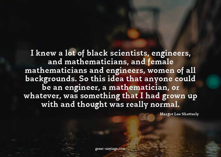 I knew a lot of black scientists, engineers, and mathem