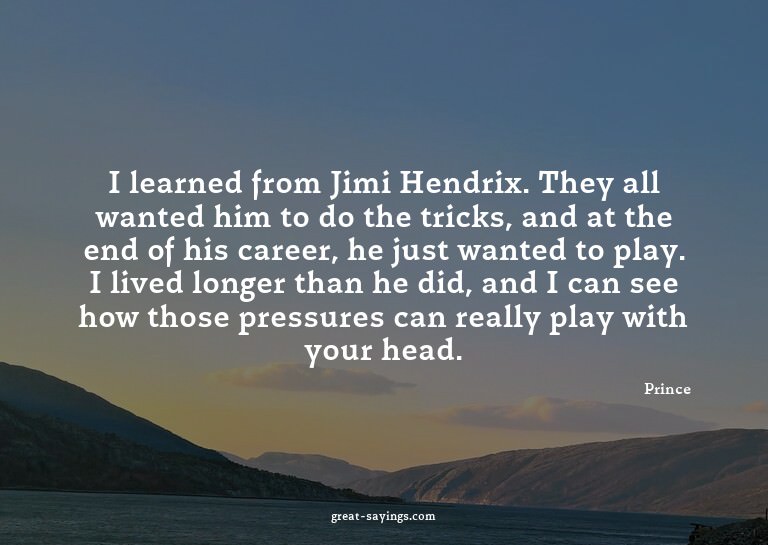 I learned from Jimi Hendrix. They all wanted him to do