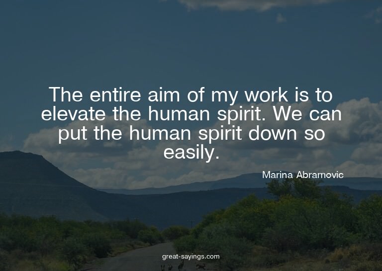 The entire aim of my work is to elevate the human spiri