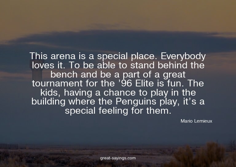 This arena is a special place. Everybody loves it. To b