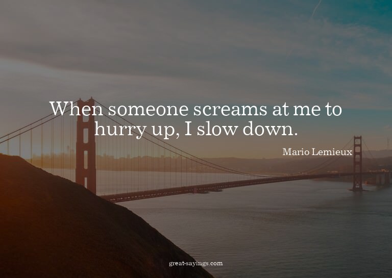 When someone screams at me to hurry up, I slow down.

