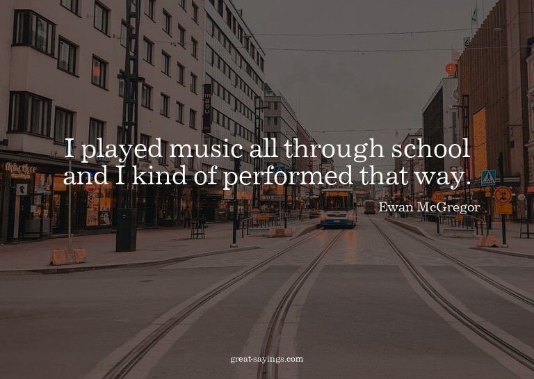 I played music all through school and I kind of perform