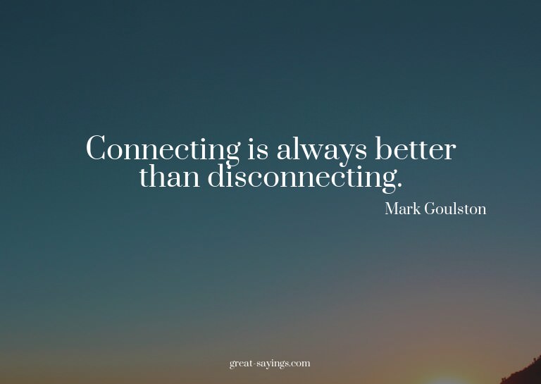 Connecting is always better than disconnecting.

