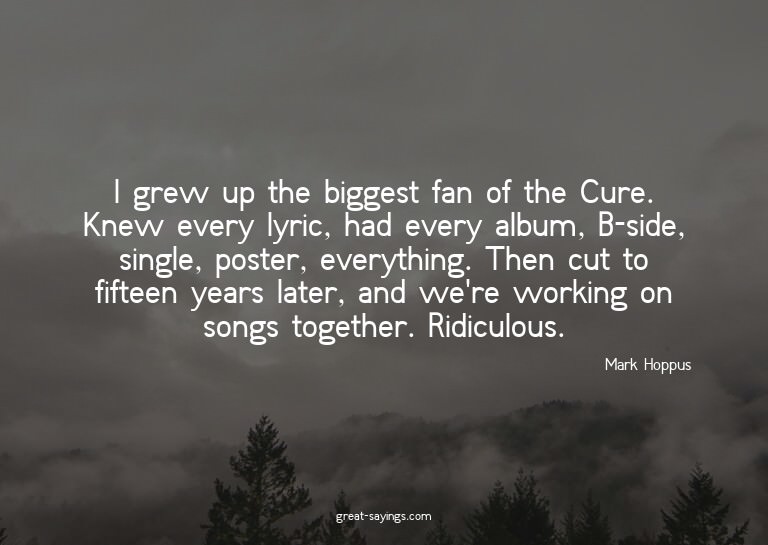 I grew up the biggest fan of the Cure. Knew every lyric