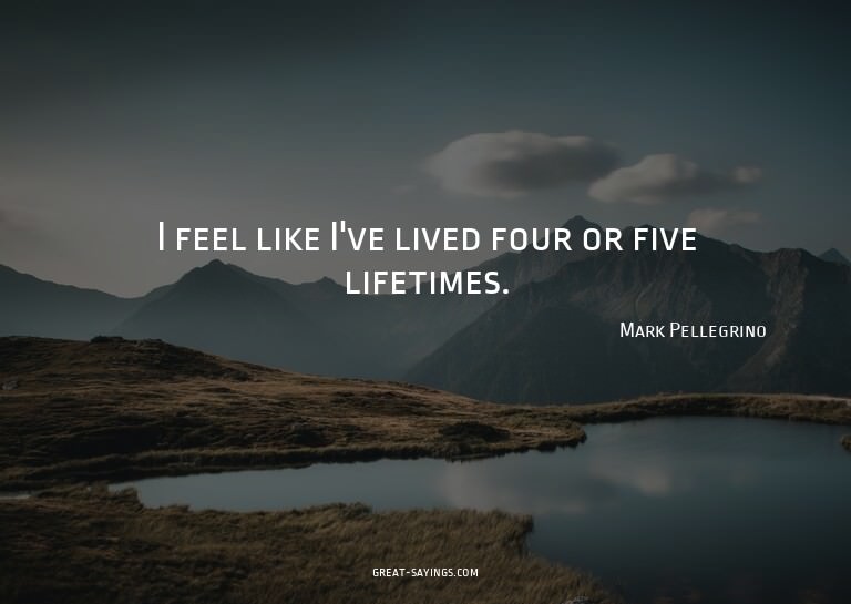 I feel like I've lived four or five lifetimes.

