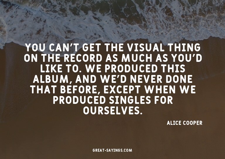 You can't get the visual thing on the record as much as