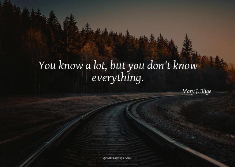 You know a lot, but you don't know everything.

