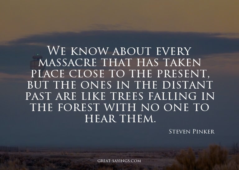 We know about every massacre that has taken place close
