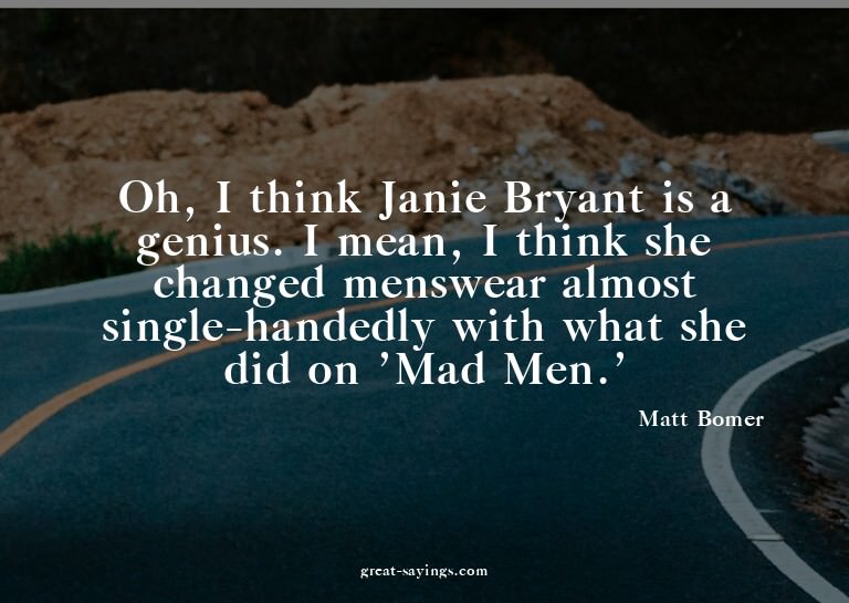 Oh, I think Janie Bryant is a genius. I mean, I think s