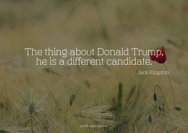 The thing about Donald Trump, he is a different candida