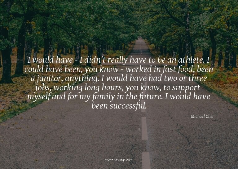 I would have - I didn't really have to be an athlete. I