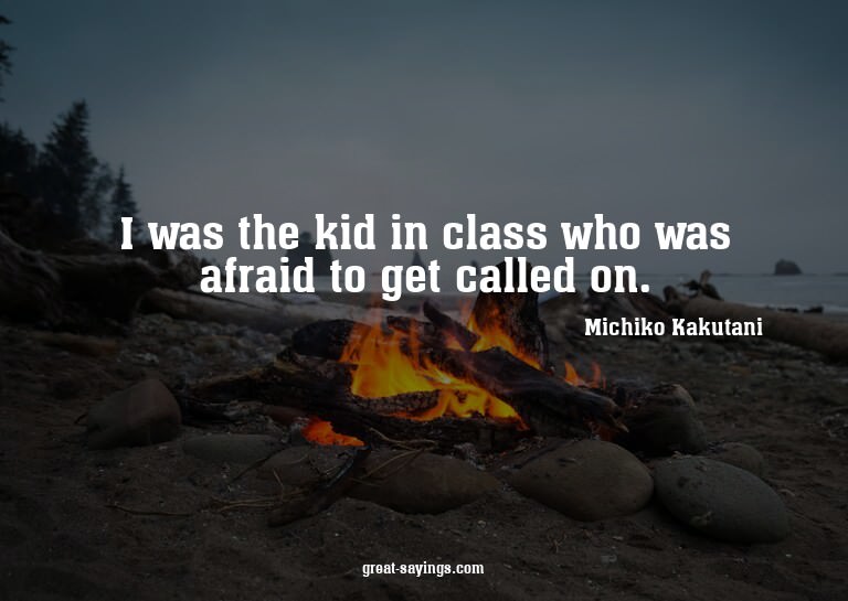 I was the kid in class who was afraid to get called on.