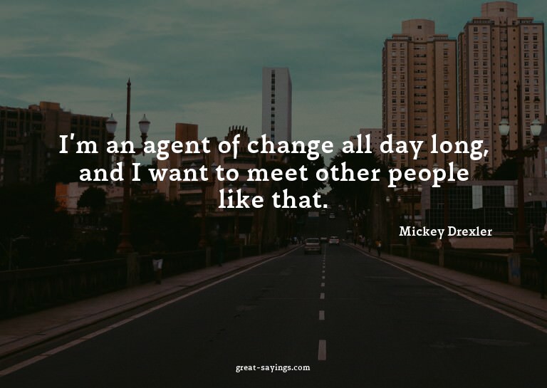 I'm an agent of change all day long, and I want to meet