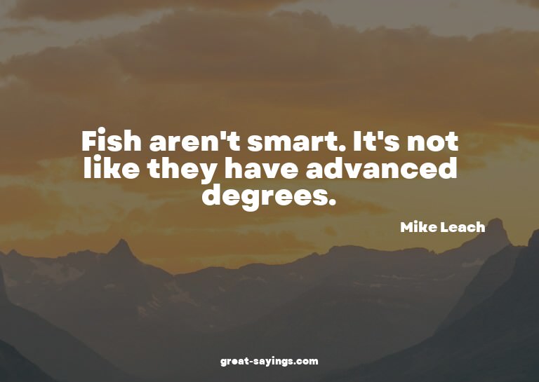 Fish aren't smart. It's not like they have advanced deg