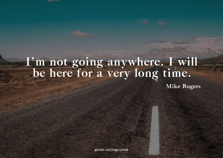 I'm not going anywhere. I will be here for a very long