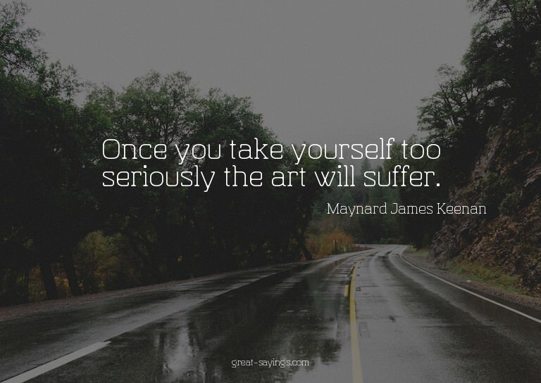 Once you take yourself too seriously the art will suffe