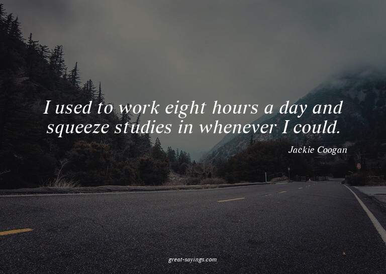 I used to work eight hours a day and squeeze studies in