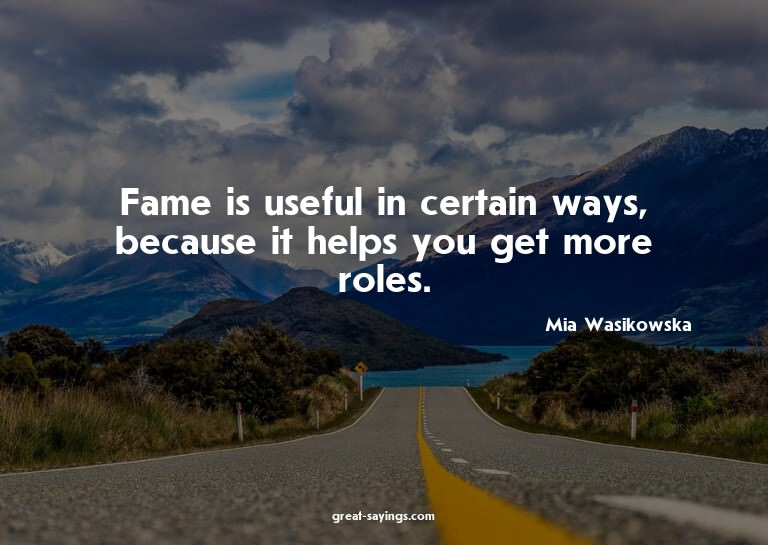Fame is useful in certain ways, because it helps you ge