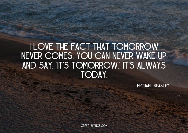 I love the fact that tomorrow never comes. You can neve