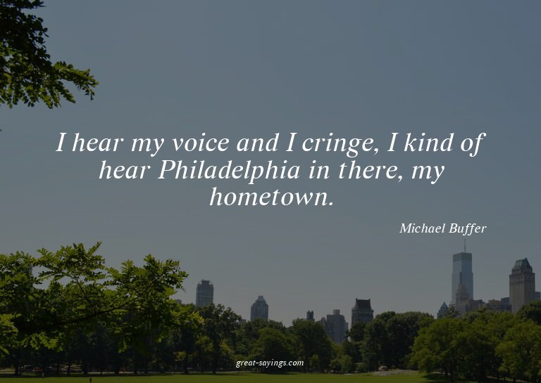 I hear my voice and I cringe, I kind of hear Philadelph