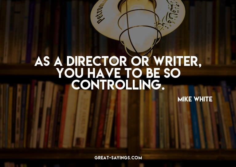As a director or writer, you have to be so controlling.