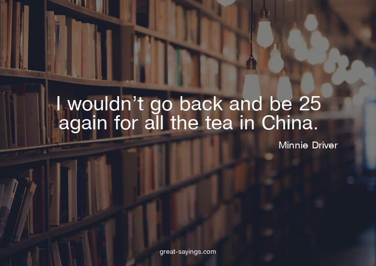 I wouldn't go back and be 25 again for all the tea in C