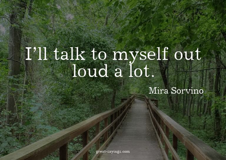 I'll talk to myself out loud a lot.

