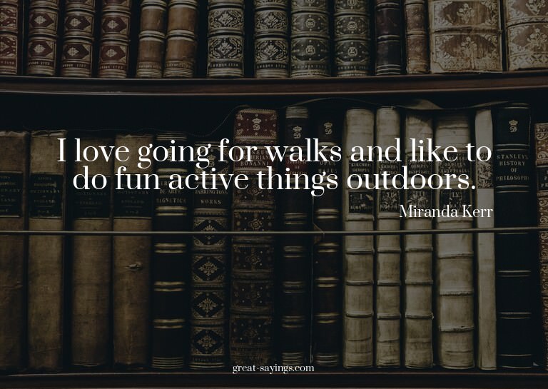 I love going for walks and like to do fun active things