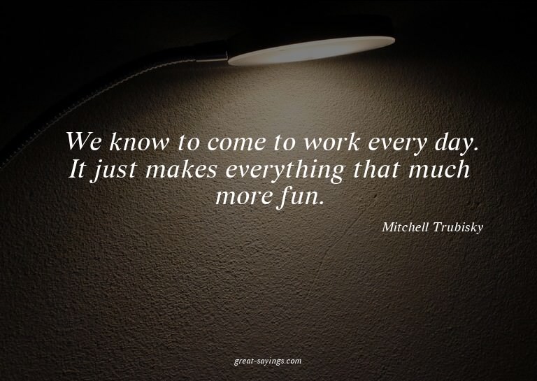 We know to come to work every day. It just makes everyt